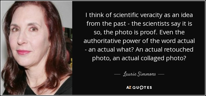I think of scientific veracity as an idea from the past - the scientists say it is so, the photo is proof. Even the authoritative power of the word actual - an actual what? An actual retouched photo, an actual collaged photo? - Laurie Simmons