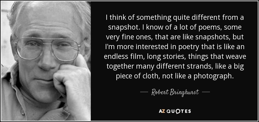 I think of something quite different from a snapshot. I know of a lot of poems, some very fine ones, that are like snapshots, but I'm more interested in poetry that is like an endless film, long stories, things that weave together many different strands, like a big piece of cloth, not like a photograph. - Robert Bringhurst