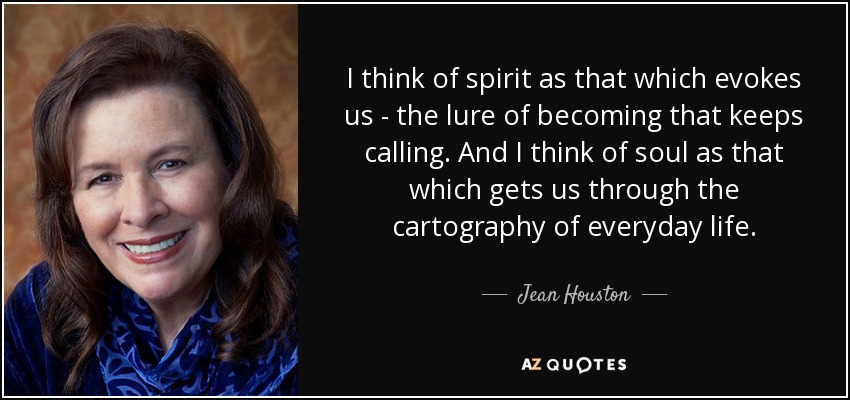 I think of spirit as that which evokes us - the lure of becoming that keeps calling. And I think of soul as that which gets us through the cartography of everyday life. - Jean Houston