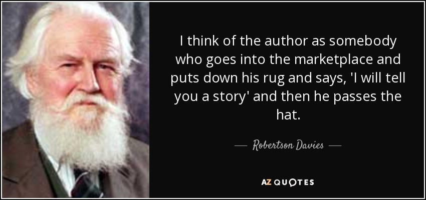 I think of the author as somebody who goes into the marketplace and puts down his rug and says, 'I will tell you a story' and then he passes the hat. - Robertson Davies