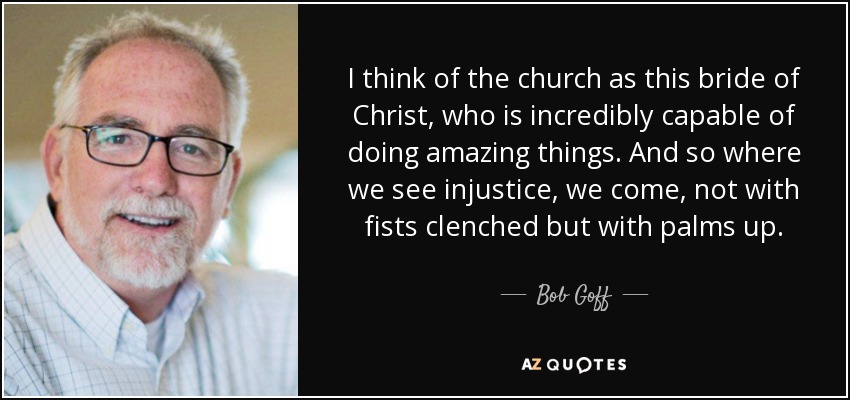 I think of the church as this bride of Christ, who is incredibly capable of doing amazing things. And so where we see injustice, we come, not with fists clenched but with palms up. - Bob Goff