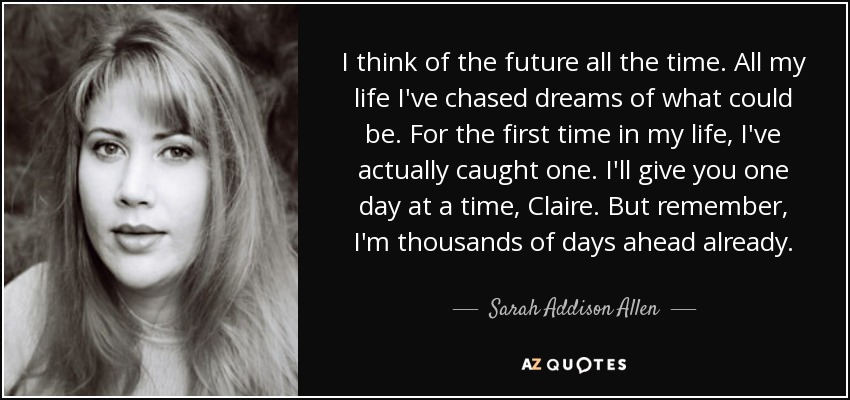 I think of the future all the time. All my life I've chased dreams of what could be. For the first time in my life, I've actually caught one. I'll give you one day at a time, Claire. But remember, I'm thousands of days ahead already. - Sarah Addison Allen