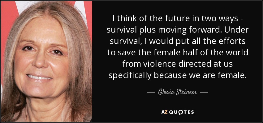 I think of the future in two ways - survival plus moving forward. Under survival, I would put all the efforts to save the female half of the world from violence directed at us specifically because we are female. - Gloria Steinem