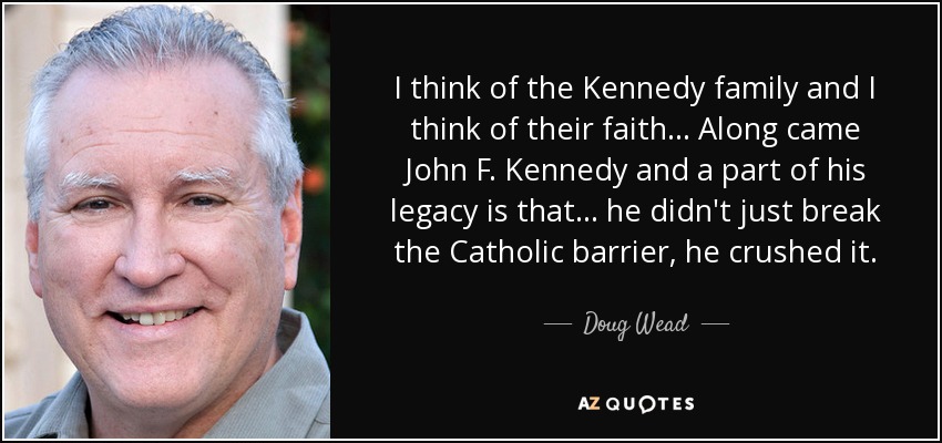 I think of the Kennedy family and I think of their faith... Along came John F. Kennedy and a part of his legacy is that... he didn't just break the Catholic barrier, he crushed it. - Doug Wead