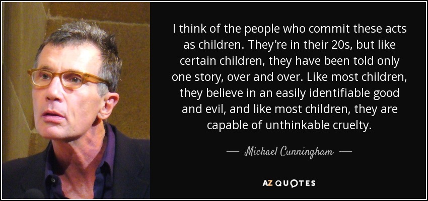 I think of the people who commit these acts as children. They're in their 20s, but like certain children, they have been told only one story, over and over. Like most children, they believe in an easily identifiable good and evil, and like most children, they are capable of unthinkable cruelty. - Michael Cunningham