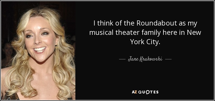 I think of the Roundabout as my musical theater family here in New York City. - Jane Krakowski