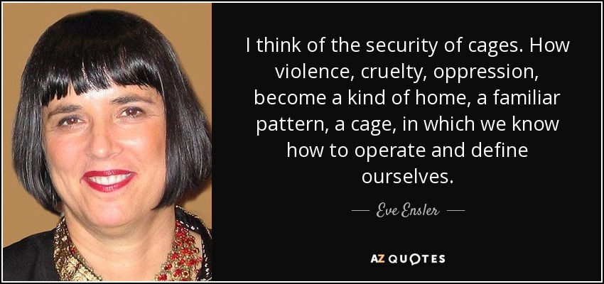 I think of the security of cages. How violence, cruelty, oppression, become a kind of home, a familiar pattern, a cage, in which we know how to operate and define ourselves. - Eve Ensler