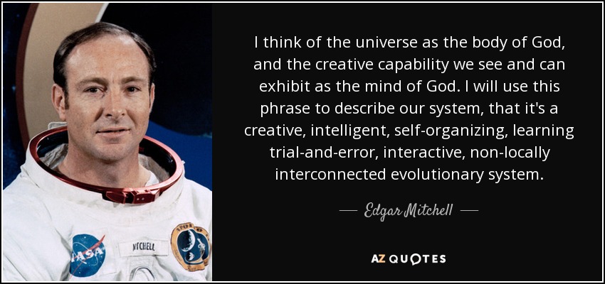 I think of the universe as the body of God, and the creative capability we see and can exhibit as the mind of God. I will use this phrase to describe our system, that it's a creative, intelligent, self-organizing, learning trial-and-error, interactive, non-locally interconnected evolutionary system. - Edgar Mitchell