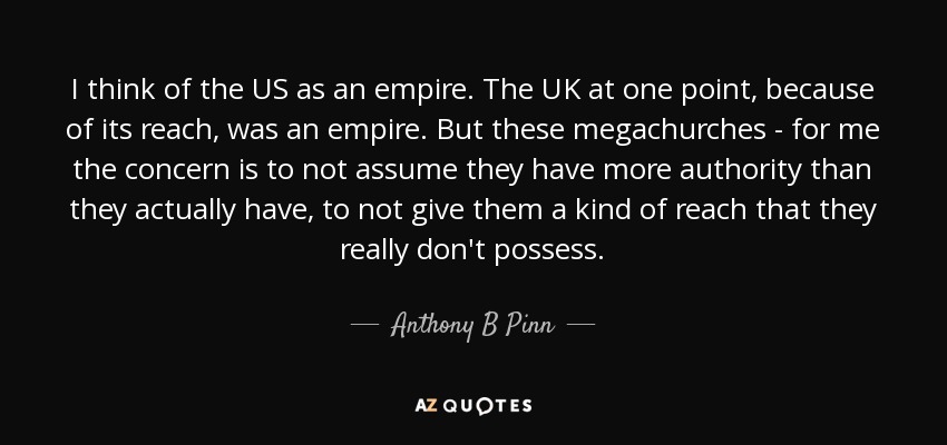 I think of the US as an empire. The UK at one point, because of its reach, was an empire. But these megachurches - for me the concern is to not assume they have more authority than they actually have, to not give them a kind of reach that they really don't possess. - Anthony B Pinn