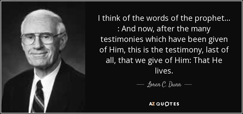 I think of the words of the prophet . . . : And now, after the many testimonies which have been given of Him, this is the testimony, last of all, that we give of Him: That He lives. - Loren C. Dunn