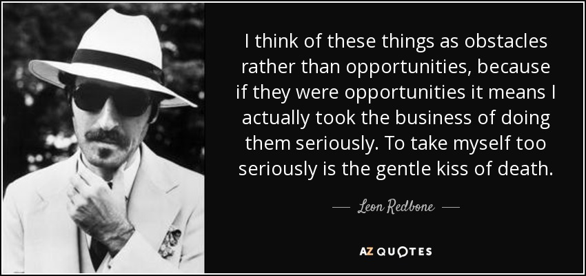 I think of these things as obstacles rather than opportunities, because if they were opportunities it means I actually took the business of doing them seriously. To take myself too seriously is the gentle kiss of death. - Leon Redbone