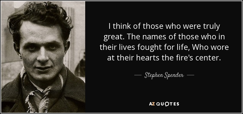 I think of those who were truly great. The names of those who in their lives fought for life, Who wore at their hearts the fire's center. - Stephen Spender