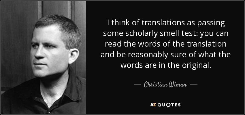 I think of translations as passing some scholarly smell test: you can read the words of the translation and be reasonably sure of what the words are in the original. - Christian Wiman