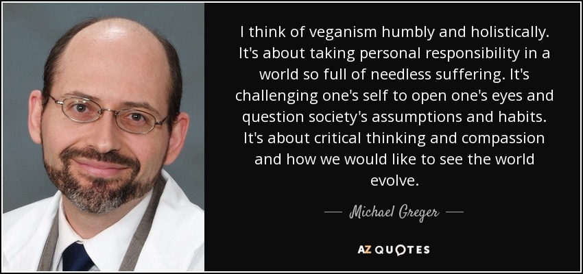 I think of veganism humbly and holistically. It's about taking personal responsibility in a world so full of needless suffering. It's challenging one's self to open one's eyes and question society's assumptions and habits. It's about critical thinking and compassion and how we would like to see the world evolve. - Michael Greger
