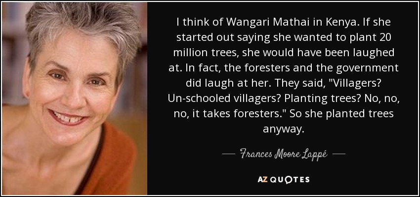 I think of Wangari Mathai in Kenya. If she started out saying she wanted to plant 20 million trees, she would have been laughed at. In fact, the foresters and the government did laugh at her. They said, 