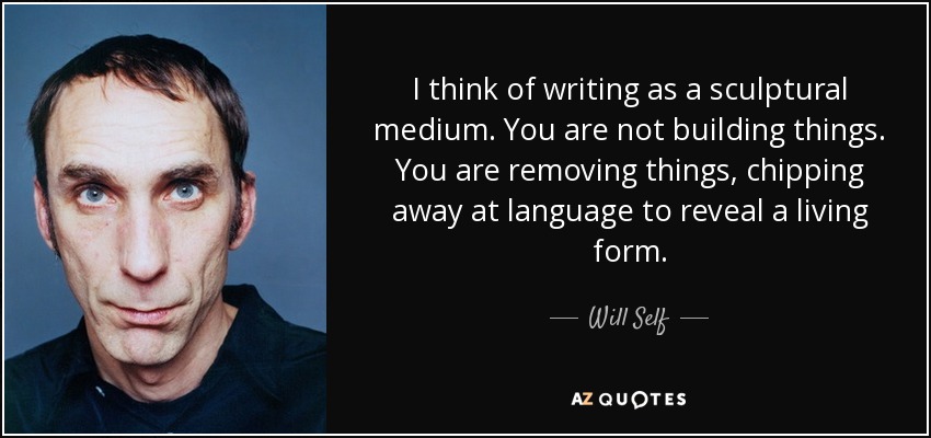 I think of writing as a sculptural medium. You are not building things. You are removing things, chipping away at language to reveal a living form. - Will Self