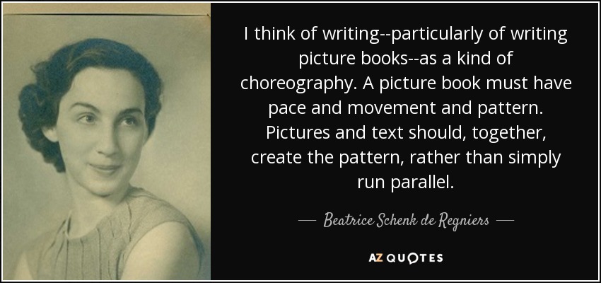 I think of writing--particularly of writing picture books--as a kind of choreography. A picture book must have pace and movement and pattern. Pictures and text should, together, create the pattern, rather than simply run parallel. - Beatrice Schenk de Regniers