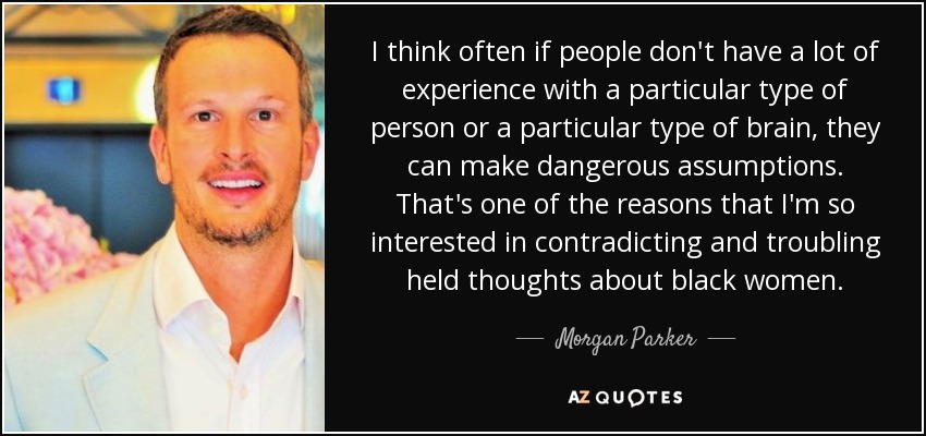 I think often if people don't have a lot of experience with a particular type of person or a particular type of brain, they can make dangerous assumptions. That's one of the reasons that I'm so interested in contradicting and troubling held thoughts about black women. - Morgan Parker