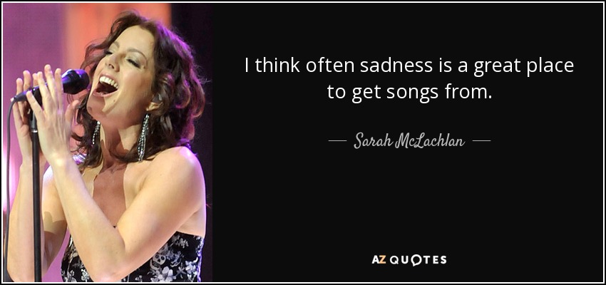I think often sadness is a great place to get songs from. - Sarah McLachlan