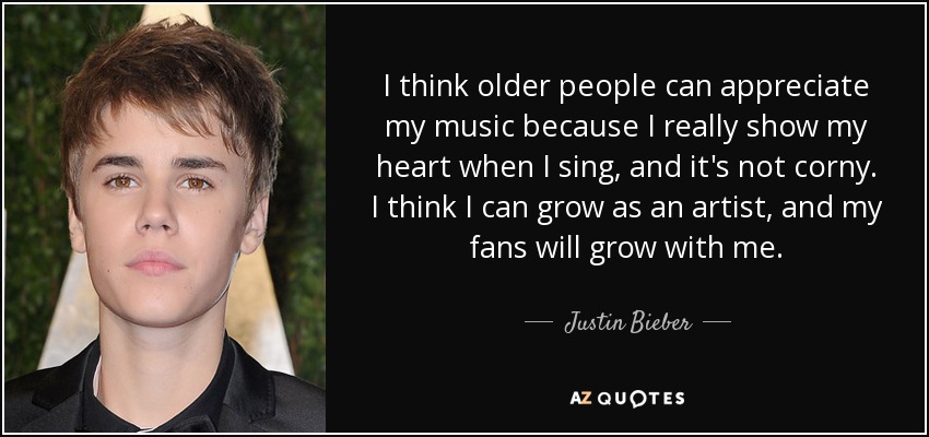 I think older people can appreciate my music because I really show my heart when I sing, and it's not corny. I think I can grow as an artist, and my fans will grow with me. - Justin Bieber