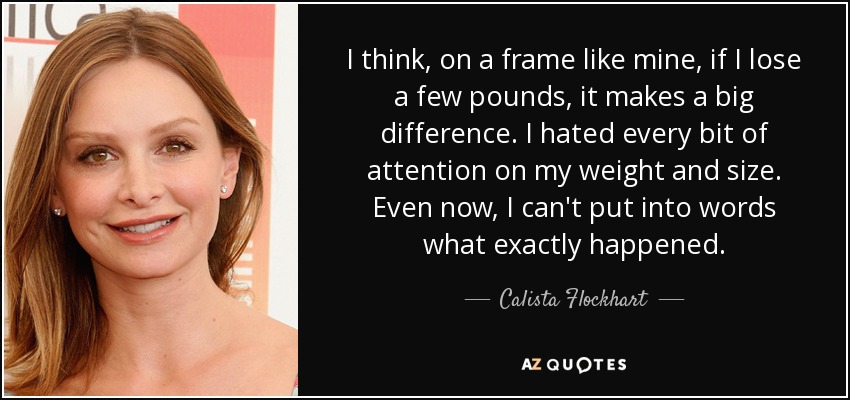 I think, on a frame like mine, if I lose a few pounds, it makes a big difference. I hated every bit of attention on my weight and size. Even now, I can't put into words what exactly happened. - Calista Flockhart