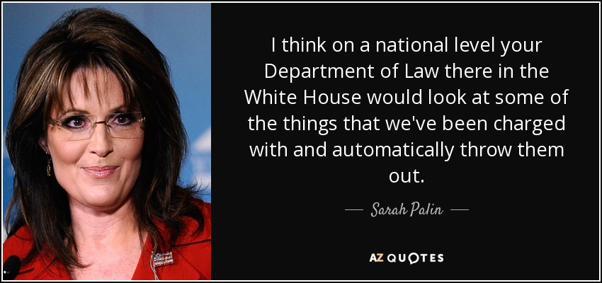I think on a national level your Department of Law there in the White House would look at some of the things that we've been charged with and automatically throw them out. - Sarah Palin