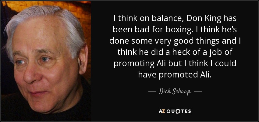 I think on balance, Don King has been bad for boxing. I think he's done some very good things and I think he did a heck of a job of promoting Ali but I think I could have promoted Ali. - Dick Schaap