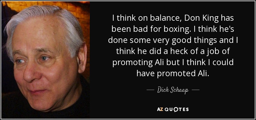 I think on balance, Don King has been bad for boxing. I think he's done some very good things and I think he did a heck of a job of promoting Ali but I think I could have promoted Ali. - Dick Schaap