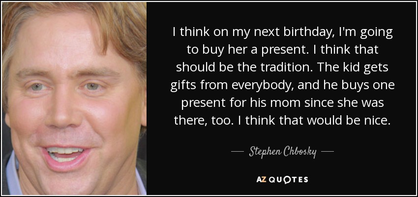 I think on my next birthday, I'm going to buy her a present. I think that should be the tradition. The kid gets gifts from everybody, and he buys one present for his mom since she was there, too. I think that would be nice. - Stephen Chbosky