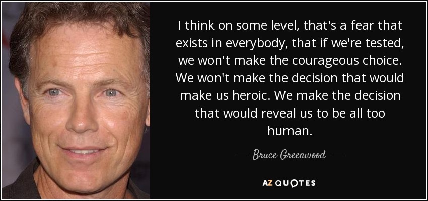 I think on some level, that's a fear that exists in everybody, that if we're tested, we won't make the courageous choice. We won't make the decision that would make us heroic. We make the decision that would reveal us to be all too human. - Bruce Greenwood