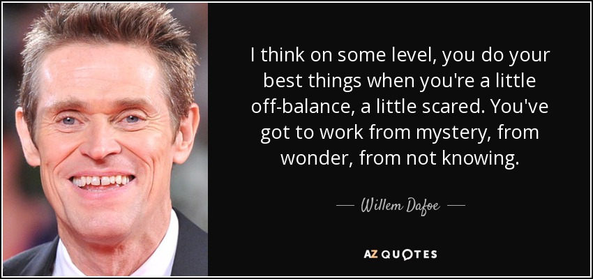 I think on some level, you do your best things when you're a little off-balance, a little scared. You've got to work from mystery, from wonder, from not knowing. - Willem Dafoe