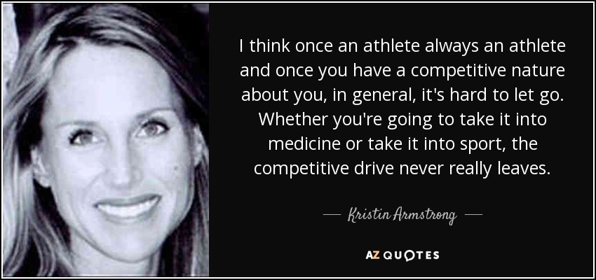 I think once an athlete always an athlete and once you have a competitive nature about you, in general, it's hard to let go. Whether you're going to take it into medicine or take it into sport, the competitive drive never really leaves. - Kristin Armstrong