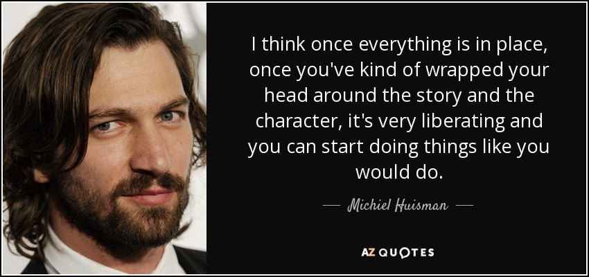 I think once everything is in place, once you've kind of wrapped your head around the story and the character, it's very liberating and you can start doing things like you would do. - Michiel Huisman