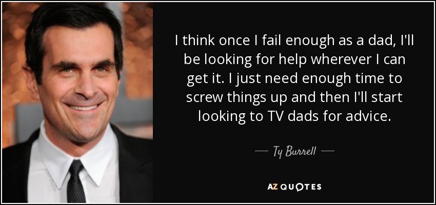 I think once I fail enough as a dad, I'll be looking for help wherever I can get it. I just need enough time to screw things up and then I'll start looking to TV dads for advice. - Ty Burrell