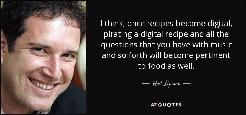I think, once recipes become digital, pirating a digital recipe and all the questions that you have with music and so forth will become pertinent to food as well. - Hod Lipson