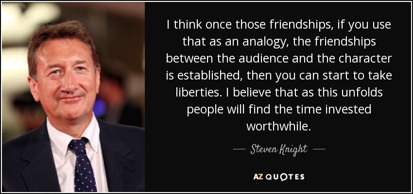 I think once those friendships, if you use that as an analogy, the friendships between the audience and the character is established, then you can start to take liberties. I believe that as this unfolds people will find the time invested worthwhile. - Steven Knight