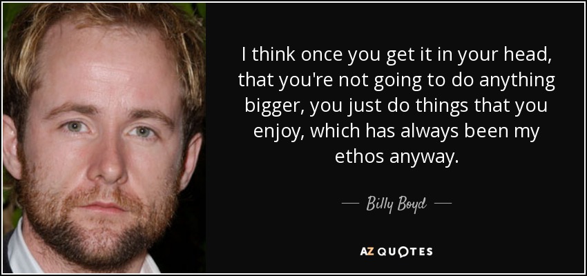 I think once you get it in your head, that you're not going to do anything bigger, you just do things that you enjoy, which has always been my ethos anyway. - Billy Boyd
