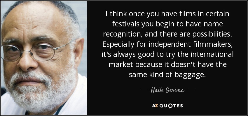 I think once you have films in certain festivals you begin to have name recognition, and there are possibilities. Especially for independent filmmakers, it's always good to try the international market because it doesn't have the same kind of baggage. - Haile Gerima