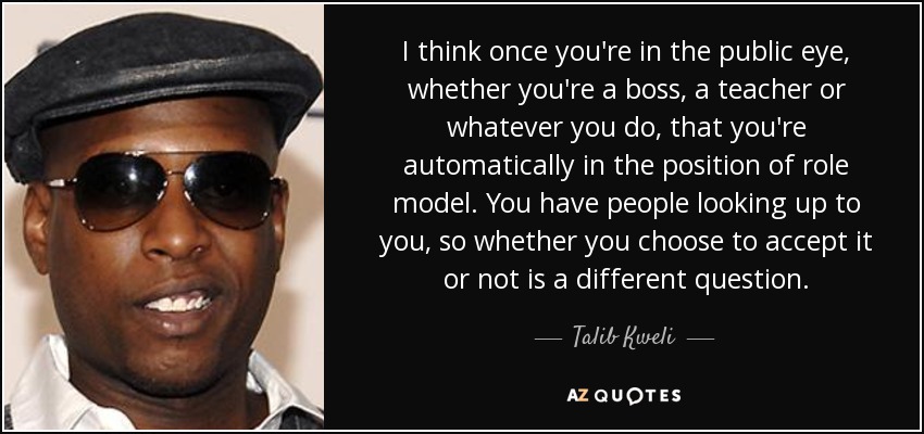 I think once you're in the public eye, whether you're a boss, a teacher or whatever you do, that you're automatically in the position of role model. You have people looking up to you, so whether you choose to accept it or not is a different question. - Talib Kweli