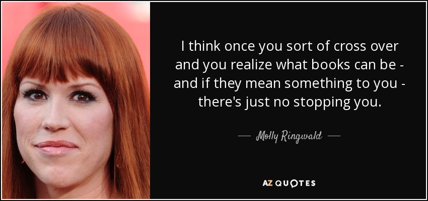 I think once you sort of cross over and you realize what books can be - and if they mean something to you - there's just no stopping you. - Molly Ringwald