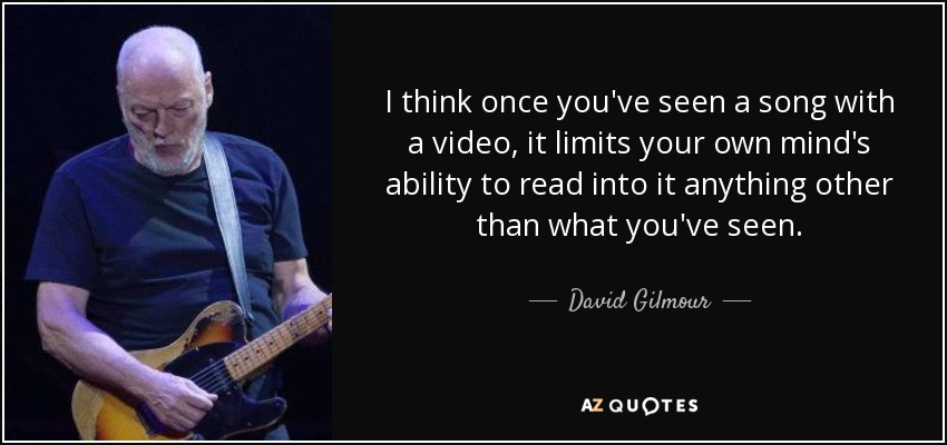 I think once you've seen a song with a video, it limits your own mind's ability to read into it anything other than what you've seen. - David Gilmour