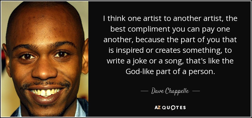 I think one artist to another artist, the best compliment you can pay one another, because the part of you that is inspired or creates something, to write a joke or a song, that's like the God-like part of a person. - Dave Chappelle