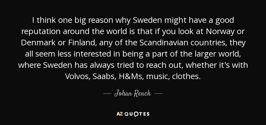 I think one big reason why Sweden might have a good reputation around the world is that if you look at Norway or Denmark or Finland, any of the Scandinavian countries, they all seem less interested in being a part of the larger world, where Sweden has always tried to reach out, whether it's with Volvos, Saabs, H&Ms, music, clothes. - Johan Renck
