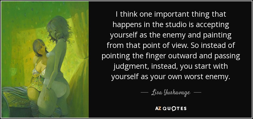 I think one important thing that happens in the studio is accepting yourself as the enemy and painting from that point of view. So instead of pointing the finger outward and passing judgment, instead, you start with yourself as your own worst enemy. - Lisa Yuskavage