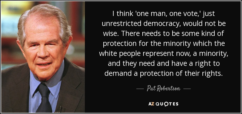 I think 'one man, one vote,' just unrestricted democracy, would not be wise. There needs to be some kind of protection for the minority which the white people represent now, a minority, and they need and have a right to demand a protection of their rights. - Pat Robertson