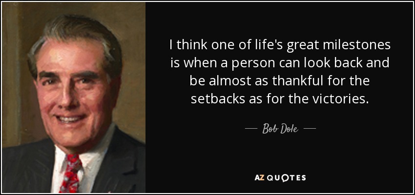 I think one of life's great milestones is when a person can look back and be almost as thankful for the setbacks as for the victories. - Bob Dole