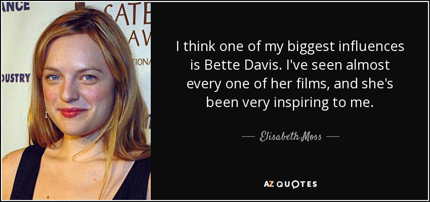 I think one of my biggest influences is Bette Davis. I've seen almost every one of her films, and she's been very inspiring to me. - Elisabeth Moss