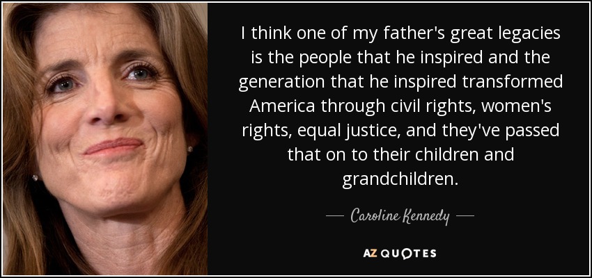 I think one of my father's great legacies is the people that he inspired and the generation that he inspired transformed America through civil rights, women's rights, equal justice, and they've passed that on to their children and grandchildren. - Caroline Kennedy