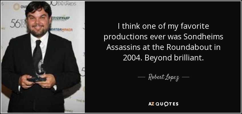 I think one of my favorite productions ever was Sondheims Assassins at the Roundabout in 2004. Beyond brilliant. - Robert Lopez