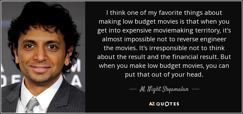I think one of my favorite things about making low budget movies is that when you get into expensive moviemaking territory, it's almost impossible not to reverse engineer the movies. It's irresponsible not to think about the result and the financial result. But when you make low budget movies, you can put that out of your head. - M. Night Shyamalan
